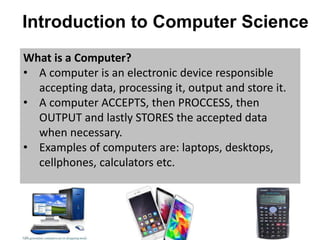 Introduction to Computer Science
What is a Computer?
• A computer is an electronic device responsible
accepting data, processing it, output and store it.
• A computer ACCEPTS, then PROCCESS, then
OUTPUT and lastly STORES the accepted data
when necessary.
• Examples of computers are: laptops, desktops,
cellphones, calculators etc.
 