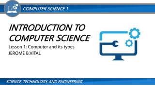 SCIENCE, TECHNOLOGY, AND ENGINEERING
COMPUTER SCIENCE 1
INTRODUCTION TO
COMPUTER SCIENCE
Lesson 1: Computer and its types
JEROME B.VITAL
 