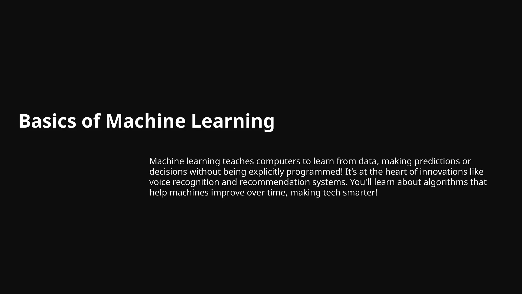 Basics of Machine Learning
Machine learning teaches computers to learn from data, making predictions or
decisions without being explicitly programmed! It’s at the heart of innovations like
voice recognition and recommendation systems. You'll learn about algorithms that
help machines improve over time, making tech smarter!
 
