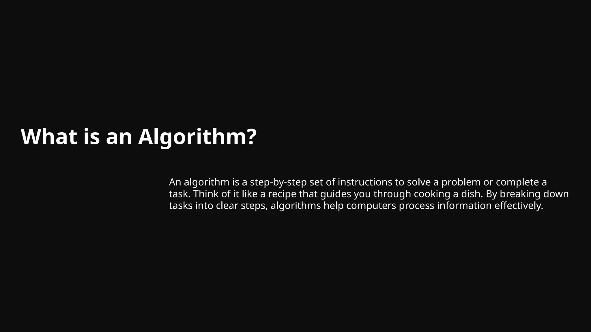 What is an Algorithm?
An algorithm is a step-by-step set of instructions to solve a problem or complete a
task. Think of it like a recipe that guides you through cooking a dish. By breaking down
tasks into clear steps, algorithms help computers process information effectively.
 