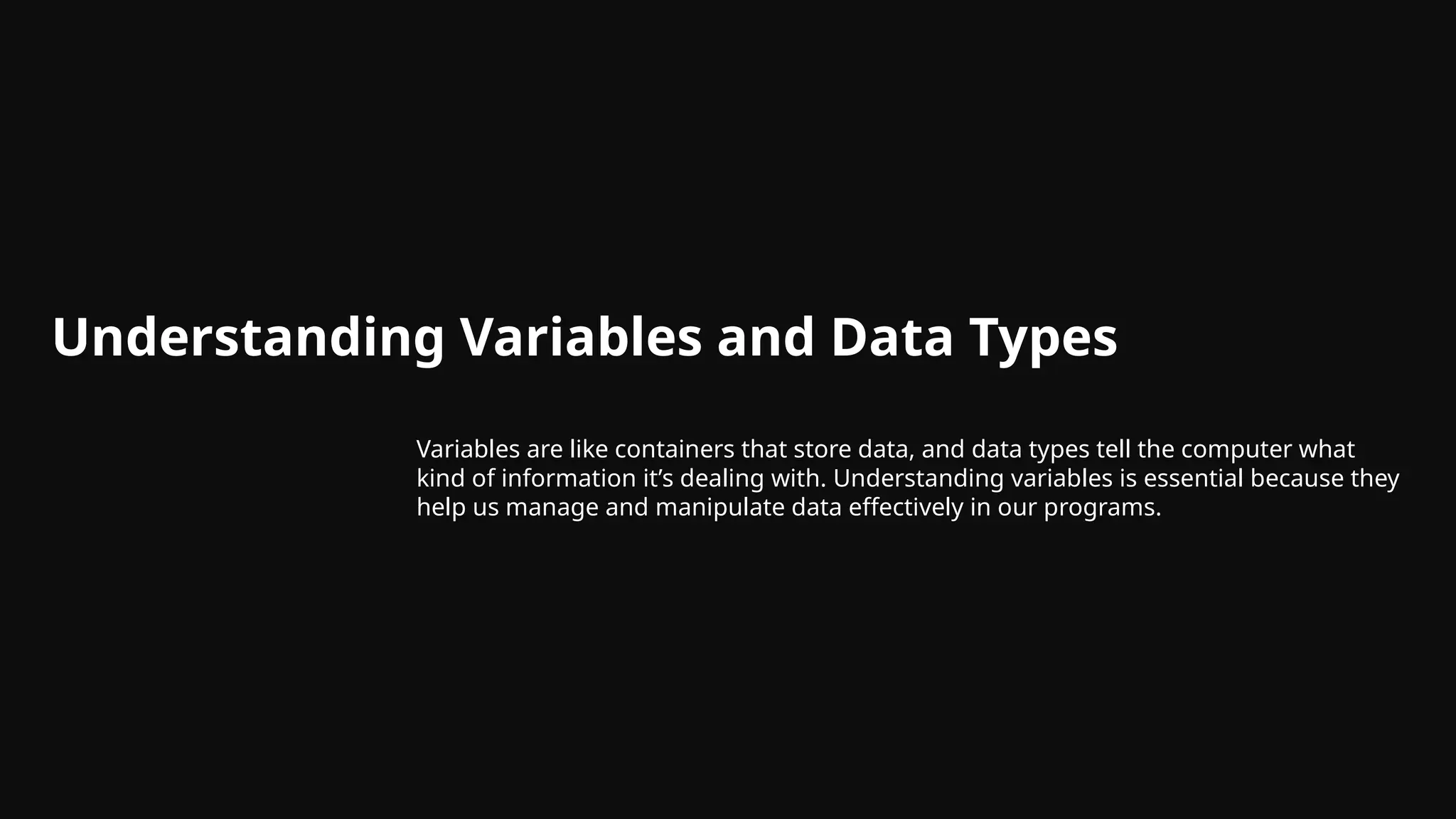 Understanding Variables and Data Types
Variables are like containers that store data, and data types tell the computer what
kind of information it’s dealing with. Understanding variables is essential because they
help us manage and manipulate data effectively in our programs.
 