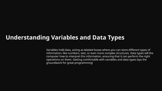 Understanding Variables and Data Types
Variables hold data, acting as labeled boxes where you can store different types of
information, like numbers, text, or even more complex structures. Data types tell the
computer how to interpret this information, ensuring that it can perform the right
operations on them. Getting comfortable with variables and data types lays the
groundwork for great programming!
 