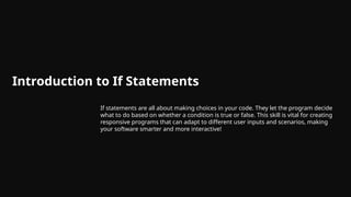 Introduction to If Statements
If statements are all about making choices in your code. They let the program decide
what to do based on whether a condition is true or false. This skill is vital for creating
responsive programs that can adapt to different user inputs and scenarios, making
your software smarter and more interactive!
 