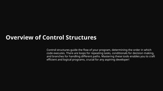 Overview of Control Structures
Control structures guide the flow of your program, determining the order in which
code executes. There are loops for repeating tasks, conditionals for decision making,
and branches for handling different paths. Mastering these tools enables you to craft
efficient and logical programs, crucial for any aspiring developer!
 