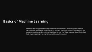 Basics of Machine Learning
Machine learning teaches computers to learn from data, making predictions or
decisions without being explicitly programmed! It’s at the heart of innovations like
voice recognition and recommendation systems. You'll learn about algorithms that
help machines improve over time, making tech smarter!
 