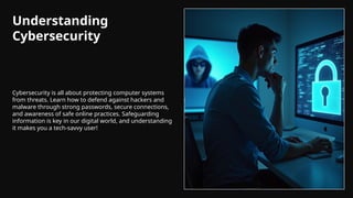 Understanding
Cybersecurity
Cybersecurity is all about protecting computer systems
from threats. Learn how to defend against hackers and
malware through strong passwords, secure connections,
and awareness of safe online practices. Safeguarding
information is key in our digital world, and understanding
it makes you a tech-savvy user!
 