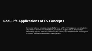 Real-Life Applications of CS Concepts
Computer science concepts are used all around us! From the apps we use daily to the
algorithms behind social media feeds, these ideas shape our lives. Explore how
technology impacts fields like healthcare, education, and entertainment, showing that
computer science drives innovation everywhere!
 