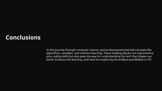 Conclusions
In this journey through computer science, you’ve discovered essential concepts like
algorithms, variables, and machine learning. These building blocks not only enhance
your coding skills but also pave the way for understanding the tech that shapes our
world. Embrace the learning, and have fun exploring the endless possibilities in CS!
 