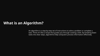 What is an Algorithm?
An algorithm is a step-by-step set of instructions to solve a problem or complete a
task. Think of it like a recipe that guides you through cooking a dish. By breaking down
tasks into clear steps, algorithms help computers process information effectively.
 