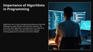 Importance of Algorithms
in Programming
Algorithms are crucial in programming because they help
developers create efficient and effective solutions. By
using the right algorithm, a programmer can make sure
their code runs faster and consumes less memory,
making applications smoother and more reliable.
 
