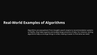 Real-World Examples of Algorithms
Algorithms are everywhere! From Google’s search engine to recommendation systems
on Netflix, they help organize and analyze large amounts of data. For instance, sorting
algorithms help us arrange things in order, making it easier to find what we need!
 