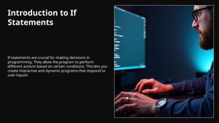 Introduction to If
Statements
If statements are crucial for making decisions in
programming. They allow the program to perform
different actions based on certain conditions. This lets you
create interactive and dynamic programs that respond to
user inputs!
 