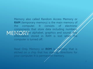 MEMORY
Memory also called Random Access Memory or
RAM (temporary memory) is the main memory of
the computer. It consists of electronic
components that store data including numbers,
letters of the alphabet, graphics and sound. Any
information stored in RAM is lost when the
computer is turned off.
Read Only Memory or ROM is memory that is
etched on a chip that has start-up directions for
your computer. It is permanent memory.
15
 