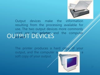 OUTPUT DEVICES
Output devices make the information
resulting from the processing available for
use. The two output devices more commonly
used are the printer and the computer
screen.
The printer produces a hard copy of your
output, and the computer screen produces a
soft copy of your output.
17
 