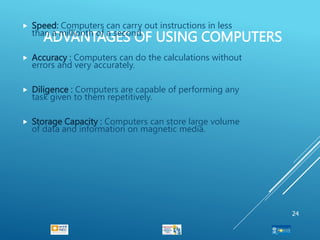 ADVANTAGES OF USING COMPUTERS
 Speed: Computers can carry out instructions in less
than a millionth of a second.
 Accuracy : Computers can do the calculations without
errors and very accurately.
 Diligence : Computers are capable of performing any
task given to them repetitively.
 Storage Capacity : Computers can store large volume
of data and information on magnetic media.
24
 