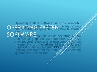 OPERATING SYSTEM
SOFTWARE
Operating system software tells the computer
how to perform the functions of loading, storing
and executing an application and how to transfer
data.
Today, many computers use an operating system
that has a graphical user interface (GUI) that
provides visual clues such as icon symbols to help
the user. Microsoft Windows 98 is a widely used
graphical operating system. DOS (Disk Operating
System) is an older but still widely used operating
system that is text-based.
26
 