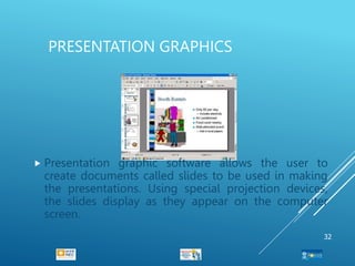 PRESENTATION GRAPHICS
 Presentation graphic software allows the user to
create documents called slides to be used in making
the presentations. Using special projection devices,
the slides display as they appear on the computer
screen.
32
 