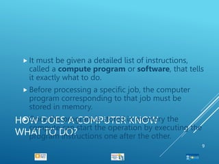 HOW DOES A COMPUTER KNOW
WHAT TO DO?
 It must be given a detailed list of instructions,
called a compute program or software, that tells
it exactly what to do.
 Before processing a specific job, the computer
program corresponding to that job must be
stored in memory.
 Once the program is stored in memory the
compute can start the operation by executing the
program instructions one after the other.
9
 