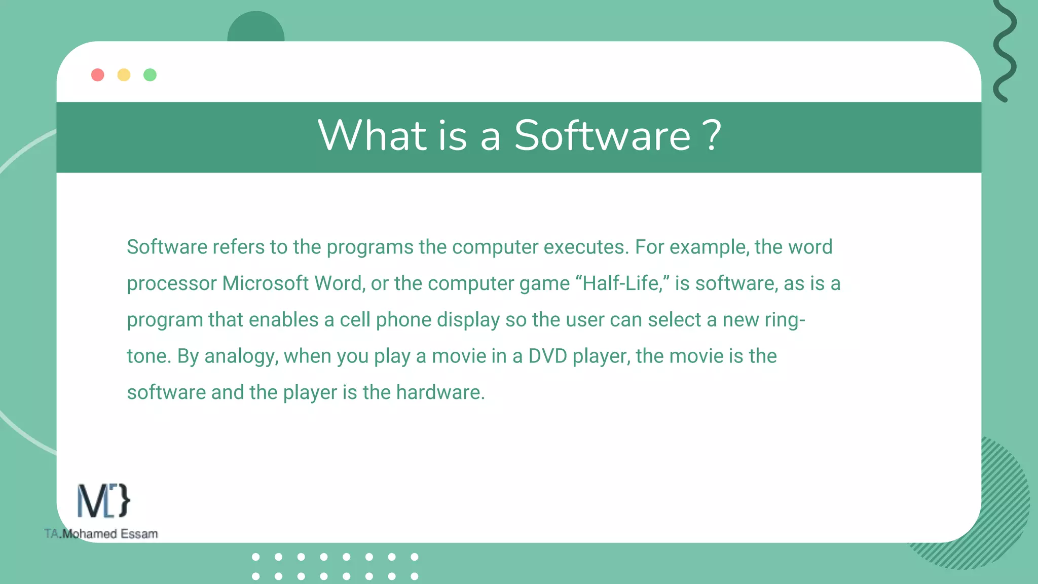 What is a Software ?
Software refers to the programs the computer executes. For example, the word
processor Microsoft Word, or the computer game “Half-Life,” is software, as is a
program that enables a cell phone display so the user can select a new ring-
tone. By analogy, when you play a movie in a DVD player, the movie is the
software and the player is the hardware.
 