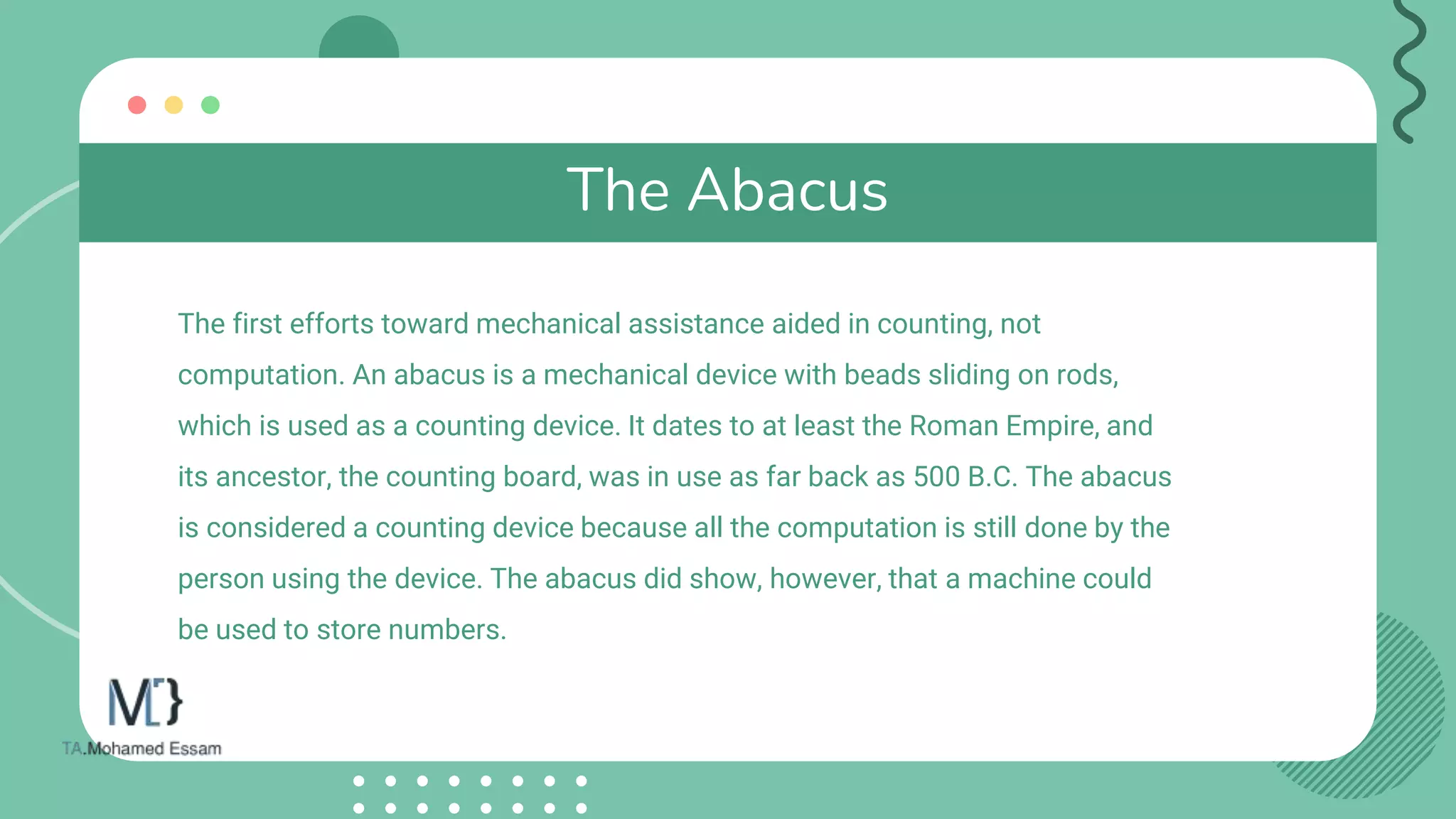 The Abacus
The first efforts toward mechanical assistance aided in counting, not
computation. An abacus is a mechanical device with beads sliding on rods,
which is used as a counting device. It dates to at least the Roman Empire, and
its ancestor, the counting board, was in use as far back as 500 B.C. The abacus
is considered a counting device because all the computation is still done by the
person using the device. The abacus did show, however, that a machine could
be used to store numbers.
 