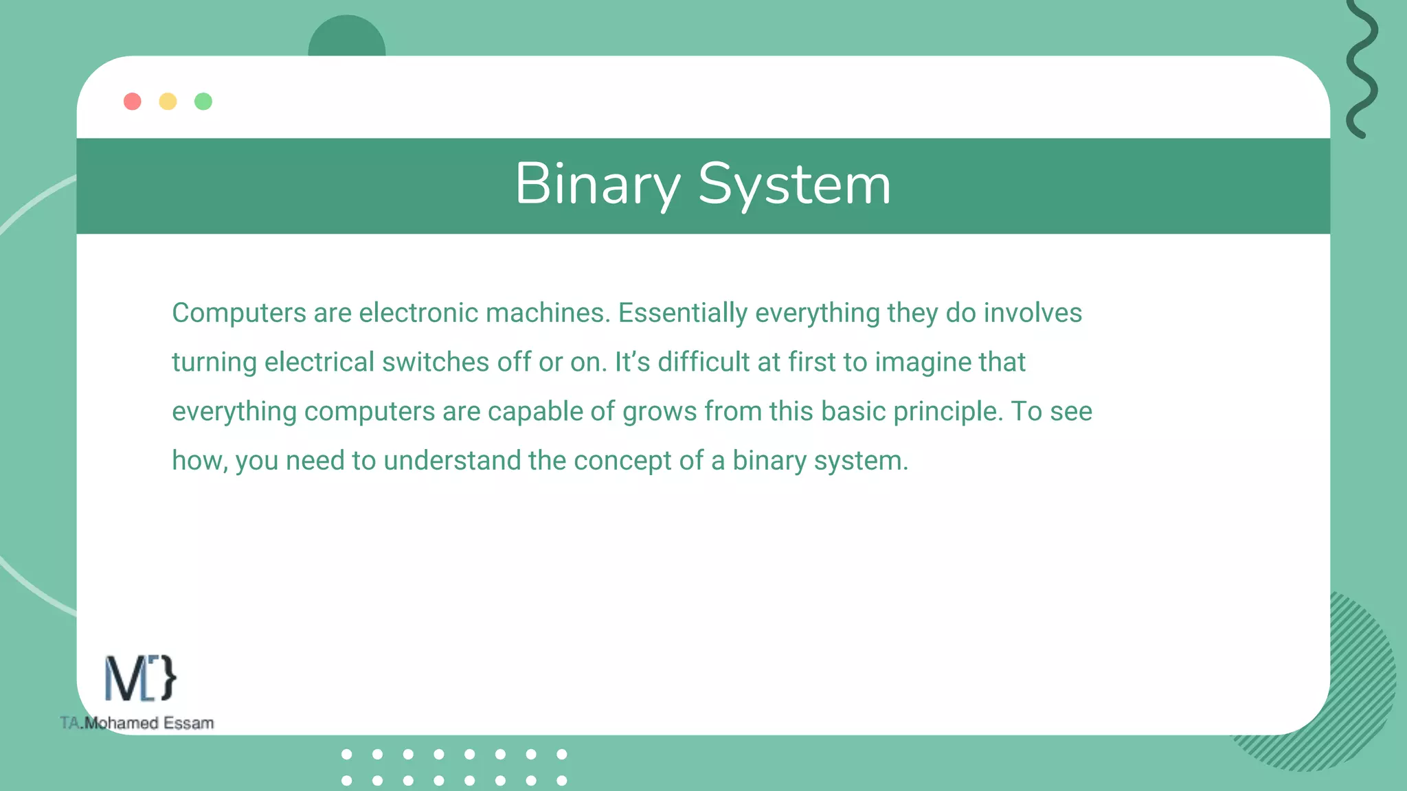 Binary System
Computers are electronic machines. Essentially everything they do involves
turning electrical switches off or on. It’s difficult at first to imagine that
everything computers are capable of grows from this basic principle. To see
how, you need to understand the concept of a binary system.
 
