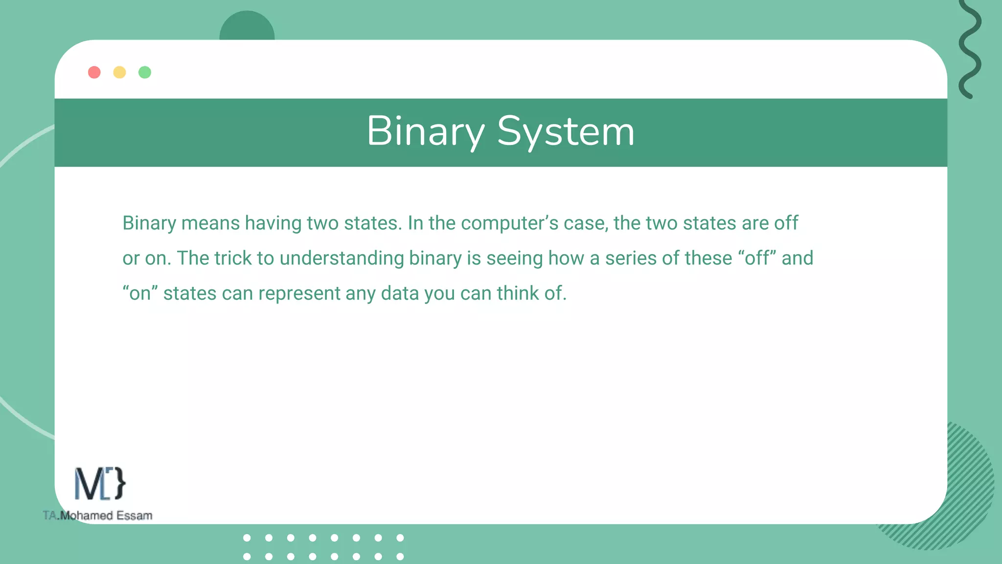 Binary System
Binary means having two states. In the computer’s case, the two states are off
or on. The trick to understanding binary is seeing how a series of these “off” and
“on” states can represent any data you can think of.
 