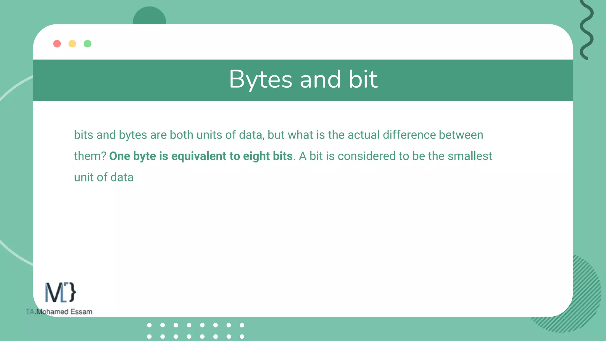 Bytes and bit
bits and bytes are both units of data, but what is the actual difference between
them? One byte is equivalent to eight bits. A bit is considered to be the smallest
unit of data
 