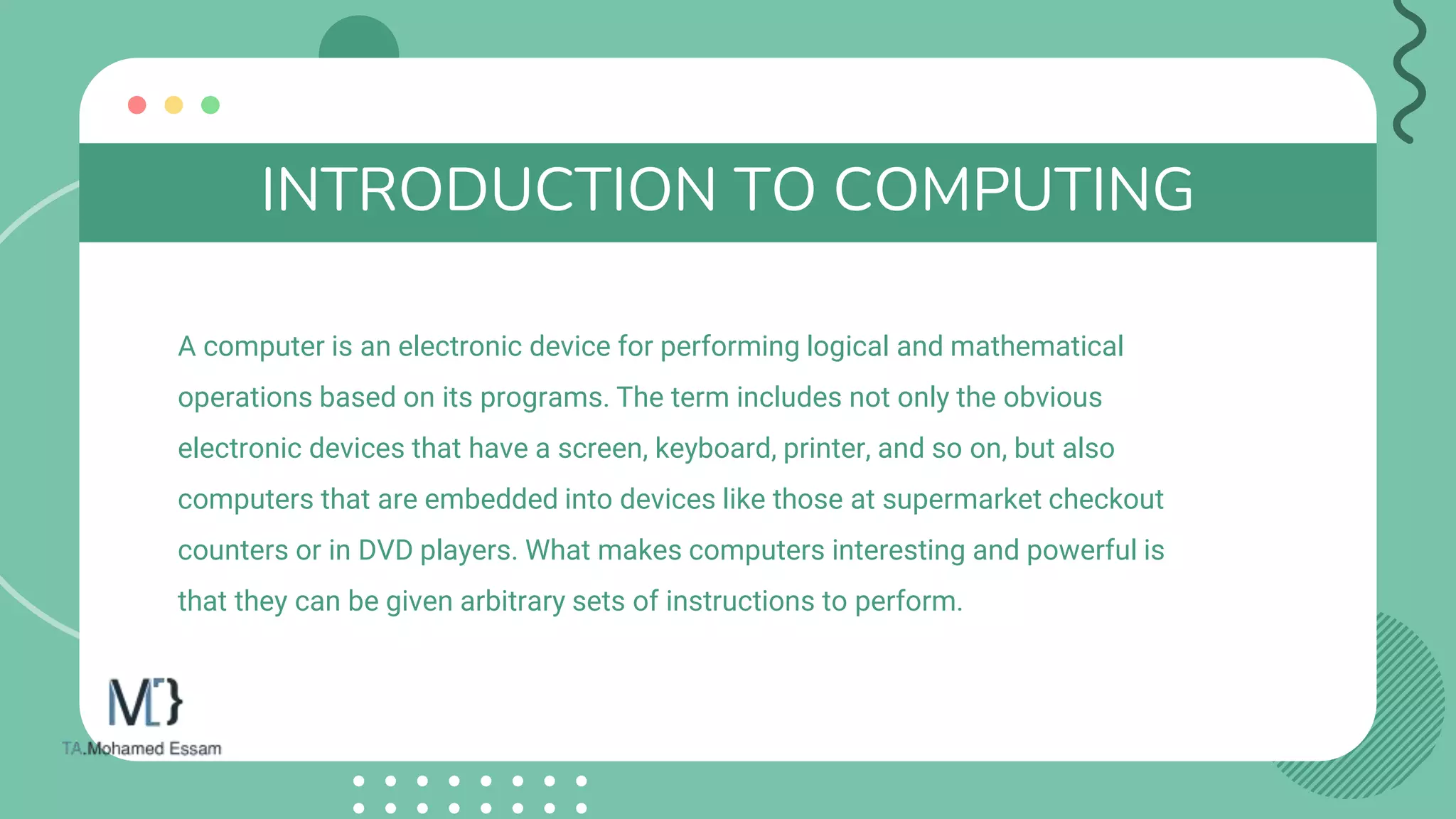 INTRODUCTION TO COMPUTING
A computer is an electronic device for performing logical and mathematical
operations based on its programs. The term includes not only the obvious
electronic devices that have a screen, keyboard, printer, and so on, but also
computers that are embedded into devices like those at supermarket checkout
counters or in DVD players. What makes computers interesting and powerful is
that they can be given arbitrary sets of instructions to perform.
 
