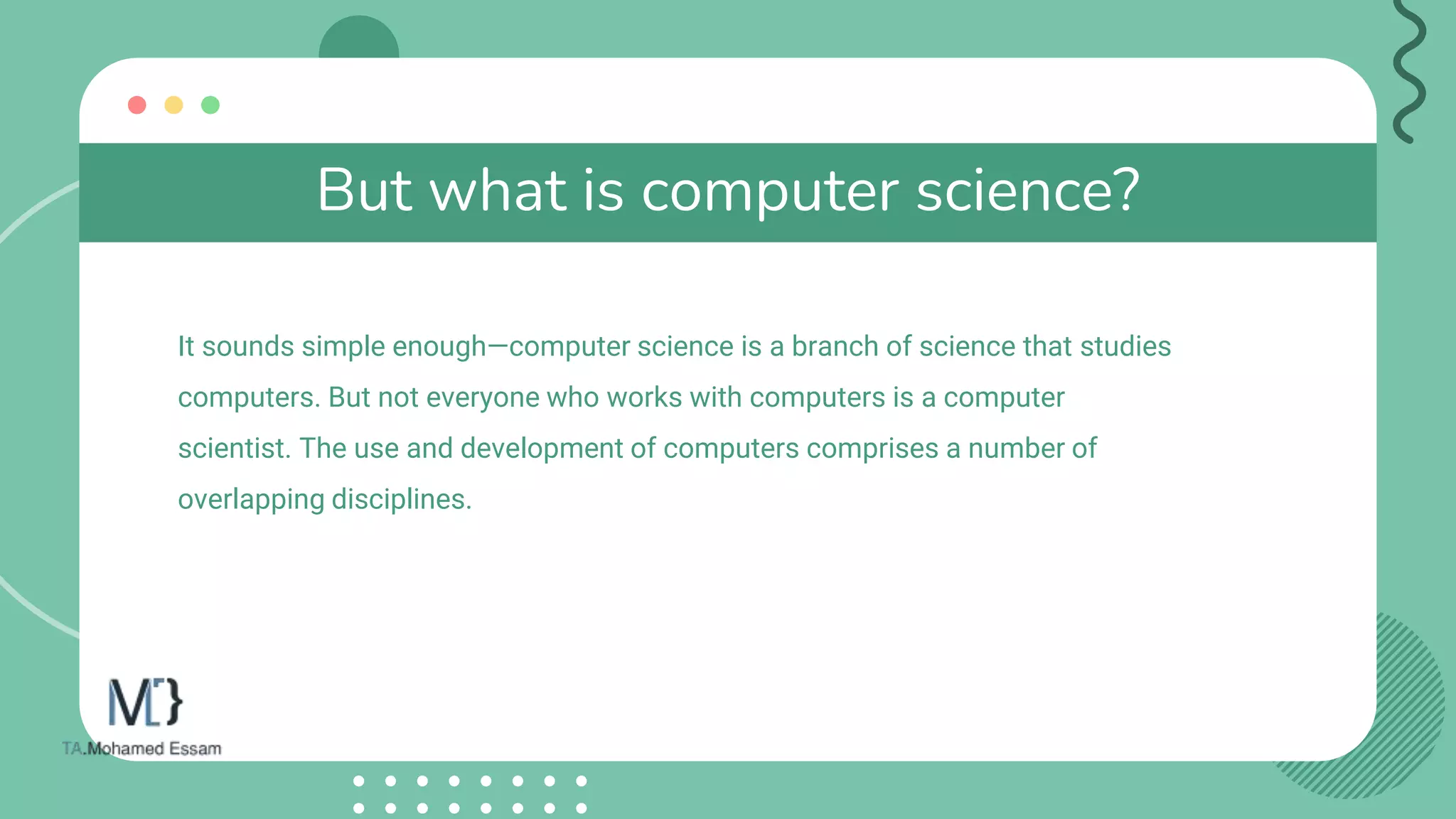 But what is computer science?
It sounds simple enough—computer science is a branch of science that studies
computers. But not everyone who works with computers is a computer
scientist. The use and development of computers comprises a number of
overlapping disciplines.
 