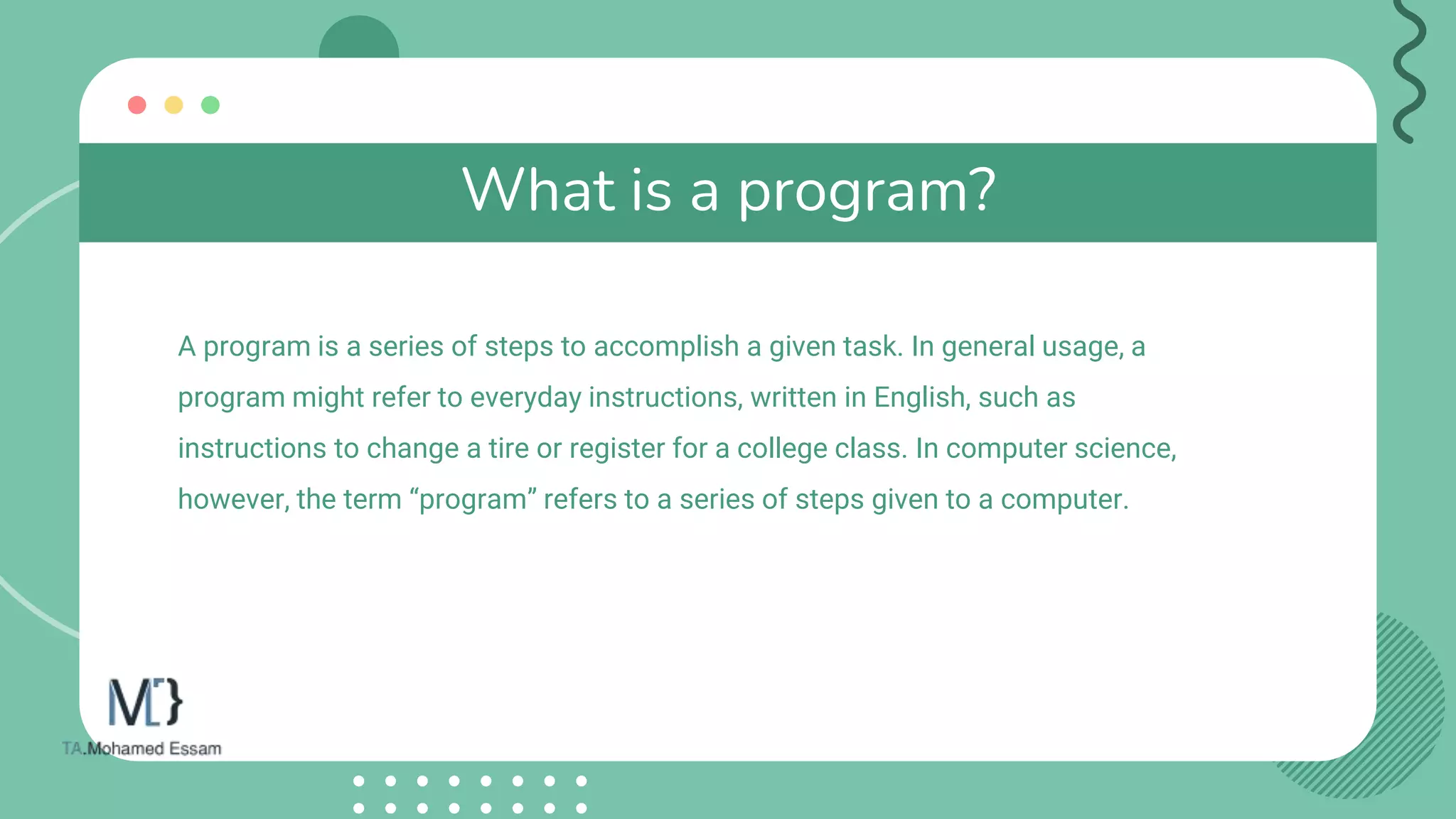 What is a program?
A program is a series of steps to accomplish a given task. In general usage, a
program might refer to everyday instructions, written in English, such as
instructions to change a tire or register for a college class. In computer science,
however, the term “program” refers to a series of steps given to a computer.
 