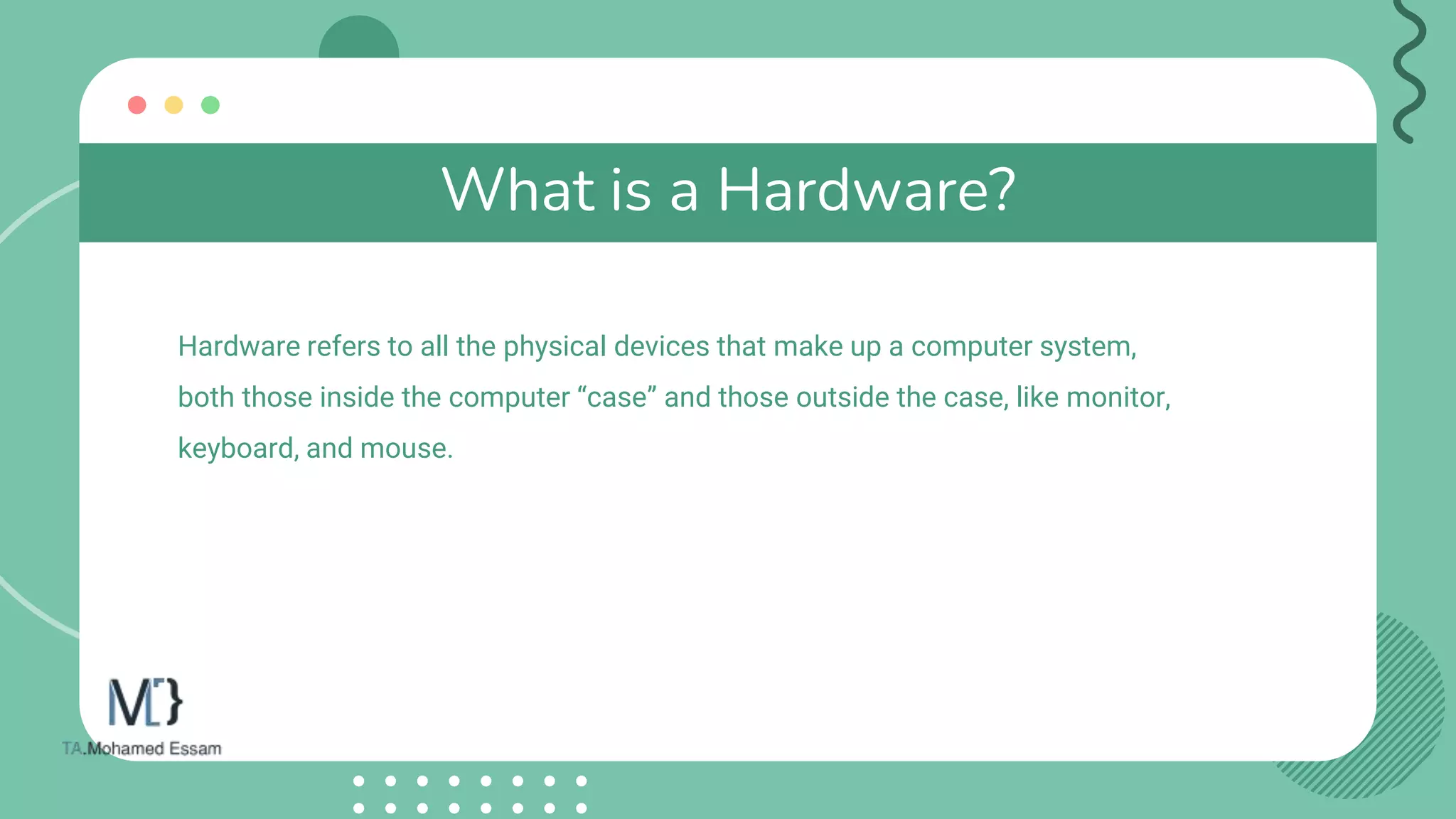 What is a Hardware?
Hardware refers to all the physical devices that make up a computer system,
both those inside the computer “case” and those outside the case, like monitor,
keyboard, and mouse.
 