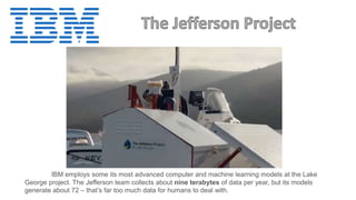 IBM employs some its most advanced computer and machine learning models at the Lake
George project. The Jefferson team collects about nine terabytes of data per year, but its models
generate about 72 – that’s far too much data for humans to deal with.
 
