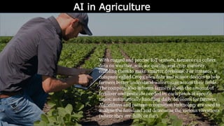 AI in Agriculture
With rugged and precise IoT sensors, farmers can collect
data on weather, soil, air quality, and crop maturity,
enabling them to make smarter decisions. For instance, a
company called Cropx uses data and sensor devices to help
farmers better understand water usage across their fields.
The company also informs farmers about the amount of
fertilizer and pesticide needed by each patch at specific
times, automatically handling daily decisions for farmers.
Algorithms and pattern-recognition technology are used to
analyse the farmland and determine the various elevations
(where they are hilly or flat).
 