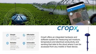 CropX offers an integrated hardware and
software system for measuring soil moisture,
temperature and electrical conductivity and
sending that data to the cloud where it can be
accessed from any mobile or fixed device.
 