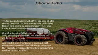 Tractor manufacturers like John Deere and Case IH offer
tractors to farmers that drive automatically. Self-driving
tractors have been in the market for many years—even
longer than semi-autonomous cars on the roads.
One advantage of self-driving tractors is their ability to
avoid reworking the same crop row by reducing the
overlap to less than an inch.
As a result, it takes fewer passes to cover each field,
therefore saving farmers time and money. In addition,
they can make very precise turns without the driver even
touching the steering wheel.
Autonomous tractors
 