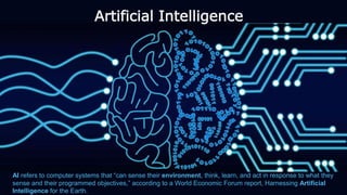 Artificial Intelligence
AI refers to computer systems that “can sense their environment, think, learn, and act in response to what they
sense and their programmed objectives,” according to a World Economic Forum report, Harnessing Artificial
Intelligence for the Earth.
 