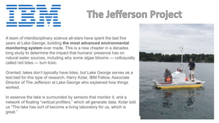 A team of interdisciplinary science all-stars have spent the last five
years at Lake George, building the most advanced environmental
monitoring system ever made. This is a new chapter in a decades
long study to determine the impact that humans’ presence has on
natural water sources, including why some algae blooms — colloquially
called red tides — turn toxic.
Granted, lakes don’t typically have tides, but Lake George serves as a
test bed for this type of research. Harry Kolar, IBM Fellow, Associate
Director of The Jefferson at Lake George who explained how things
worked.
In essence the lake is surrounded by sensors that monitor it, and a
network of floating “vertical profilers,” which all generate data. Kolar told
us “The lake has sort of become a living laboratory for us, which is
great.”
 