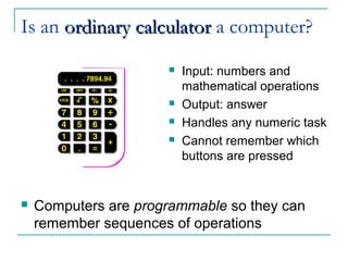 Is an ordinaryordinary calculatorcalculator a computer?
 Input: numbers and
mathematical operations
 Output: answer
 Handles any numeric task
 Cannot remember which
buttons are pressed
 Computers are programmable so they can
remember sequences of operations
 