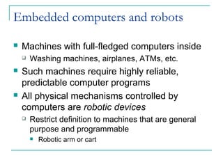 Embedded computers and robots
 Machines with full-fledged computers inside
 Washing machines, airplanes, ATMs, etc.
 Such machines require highly reliable,
predictable computer programs
 All physical mechanisms controlled by
computers are robotic devices
 Restrict definition to machines that are general
purpose and programmable
 Robotic arm or cart
 