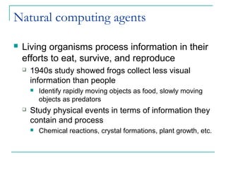 Natural computing agents
 Living organisms process information in their
efforts to eat, survive, and reproduce
 1940s study showed frogs collect less visual
information than people
 Identify rapidly moving objects as food, slowly moving
objects as predators
 Study physical events in terms of information they
contain and process
 Chemical reactions, crystal formations, plant growth, etc.
 