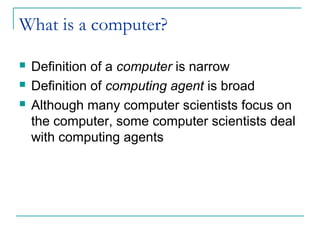 What is a computer?
 Definition of a computer is narrow
 Definition of computing agent is broad
 Although many computer scientists focus on
the computer, some computer scientists deal
with computing agents
 