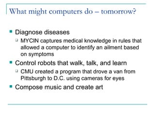 What might computers do – tomorrow?
 Diagnose diseases
 MYCIN captures medical knowledge in rules that
allowed a computer to identify an ailment based
on symptoms
 Control robots that walk, talk, and learn
 CMU created a program that drove a van from
Pittsburgh to D.C. using cameras for eyes
 Compose music and create art
 