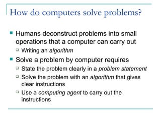 How do computers solve problems?
 Humans deconstruct problems into small
operations that a computer can carry out
 Writing an algorithm
 Solve a problem by computer requires
 State the problem clearly in a problem statement
 Solve the problem with an algorithm that gives
clear instructions
 Use a computing agent to carry out the
instructions
 
