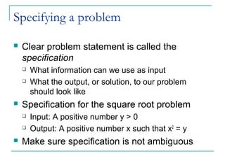 Specifying a problem
 Clear problem statement is called the
specification
 What information can we use as input
 What the output, or solution, to our problem
should look like
 Specification for the square root problem
 Input: A positive number y > 0
 Output: A positive number x such that x2
= y
 Make sure specification is not ambiguous
 