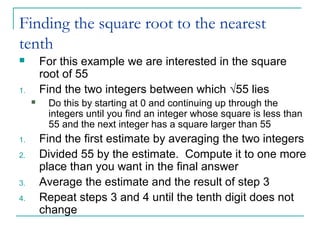 Finding the square root to the nearest
tenth
 For this example we are interested in the square
root of 55
1. Find the two integers between which √55 lies
 Do this by starting at 0 and continuing up through the
integers until you find an integer whose square is less than
55 and the next integer has a square larger than 55
1. Find the first estimate by averaging the two integers
2. Divided 55 by the estimate. Compute it to one more
place than you want in the final answer
3. Average the estimate and the result of step 3
4. Repeat steps 3 and 4 until the tenth digit does not
change
 