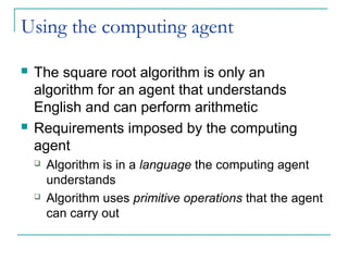 Using the computing agent
 The square root algorithm is only an
algorithm for an agent that understands
English and can perform arithmetic
 Requirements imposed by the computing
agent
 Algorithm is in a language the computing agent
understands
 Algorithm uses primitive operations that the agent
can carry out
 