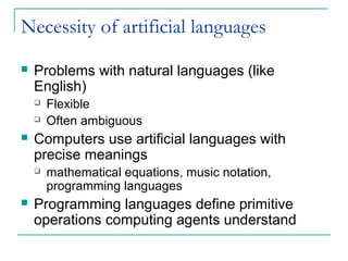 Necessity of artificial languages
 Problems with natural languages (like
English)
 Flexible
 Often ambiguous
 Computers use artificial languages with
precise meanings
 mathematical equations, music notation,
programming languages
 Programming languages define primitive
operations computing agents understand
 