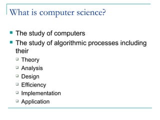 What is computer science?
 The study of computers
 The study of algorithmic processes including
their
 Theory
 Analysis
 Design
 Efficiency
 Implementation
 Application
 