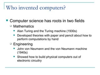 Who invented computers?
 Computer science has roots in two fields
 Mathematics
 Alan Turing and the Turing machine (1930s)
 Developed theories with paper and pencil about how to
perform computations by hand
 Engineering
 John von Neumann and the von Neumann machine
(1940s)
 Showed how to build physical computers out of
electronic circuitry
 