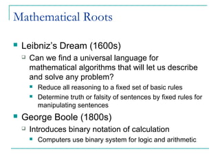 Mathematical Roots
 Leibniz’s Dream (1600s)
 Can we find a universal language for
mathematical algorithms that will let us describe
and solve any problem?
 Reduce all reasoning to a fixed set of basic rules
 Determine truth or falsity of sentences by fixed rules for
manipulating sentences
 George Boole (1800s)
 Introduces binary notation of calculation
 Computers use binary system for logic and arithmetic
 
